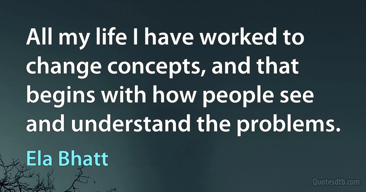 All my life I have worked to change concepts, and that begins with how people see and understand the problems. (Ela Bhatt)