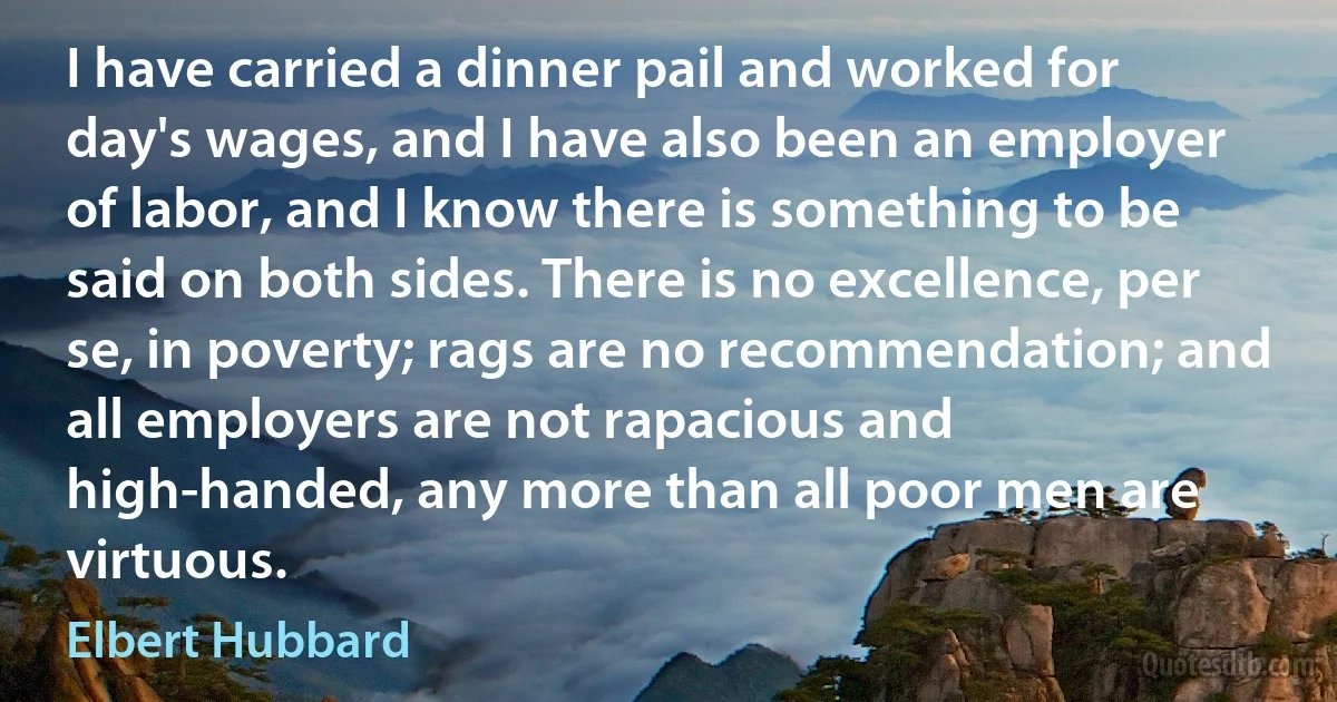 I have carried a dinner pail and worked for day's wages, and I have also been an employer of labor, and I know there is something to be said on both sides. There is no excellence, per se, in poverty; rags are no recommendation; and all employers are not rapacious and high-handed, any more than all poor men are virtuous. (Elbert Hubbard)