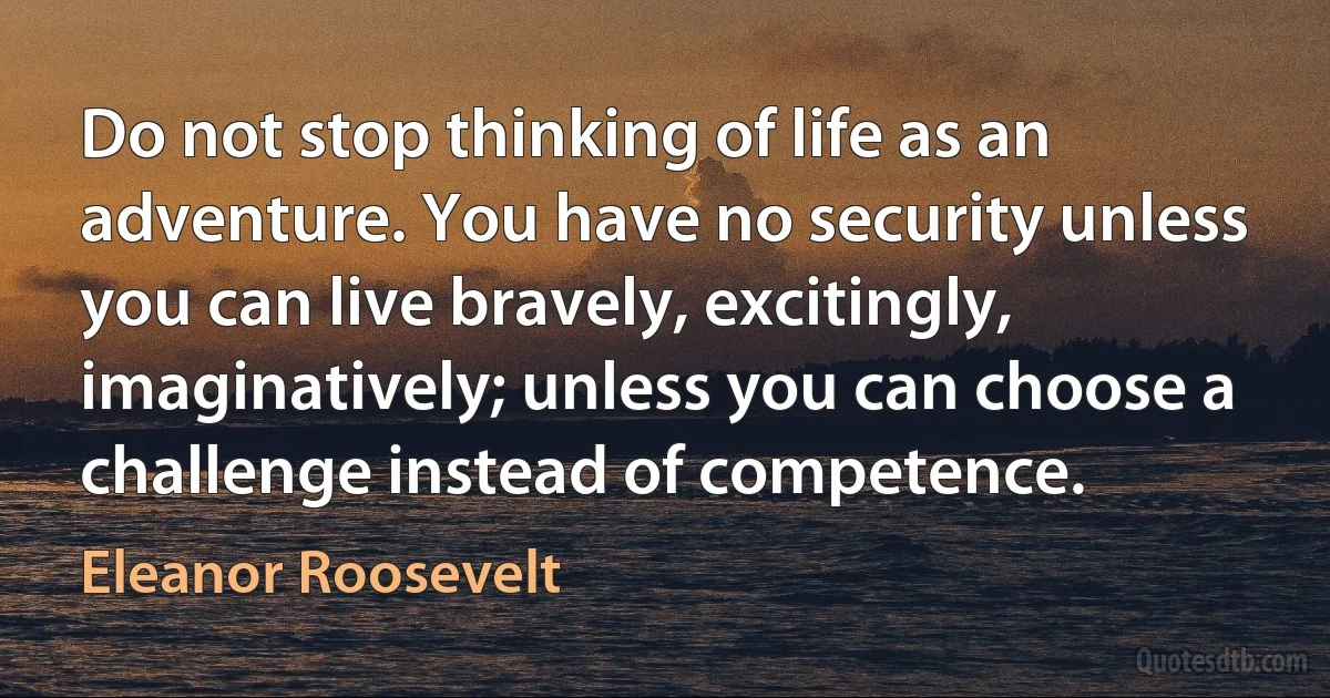 Do not stop thinking of life as an adventure. You have no security unless you can live bravely, excitingly, imaginatively; unless you can choose a challenge instead of competence. (Eleanor Roosevelt)