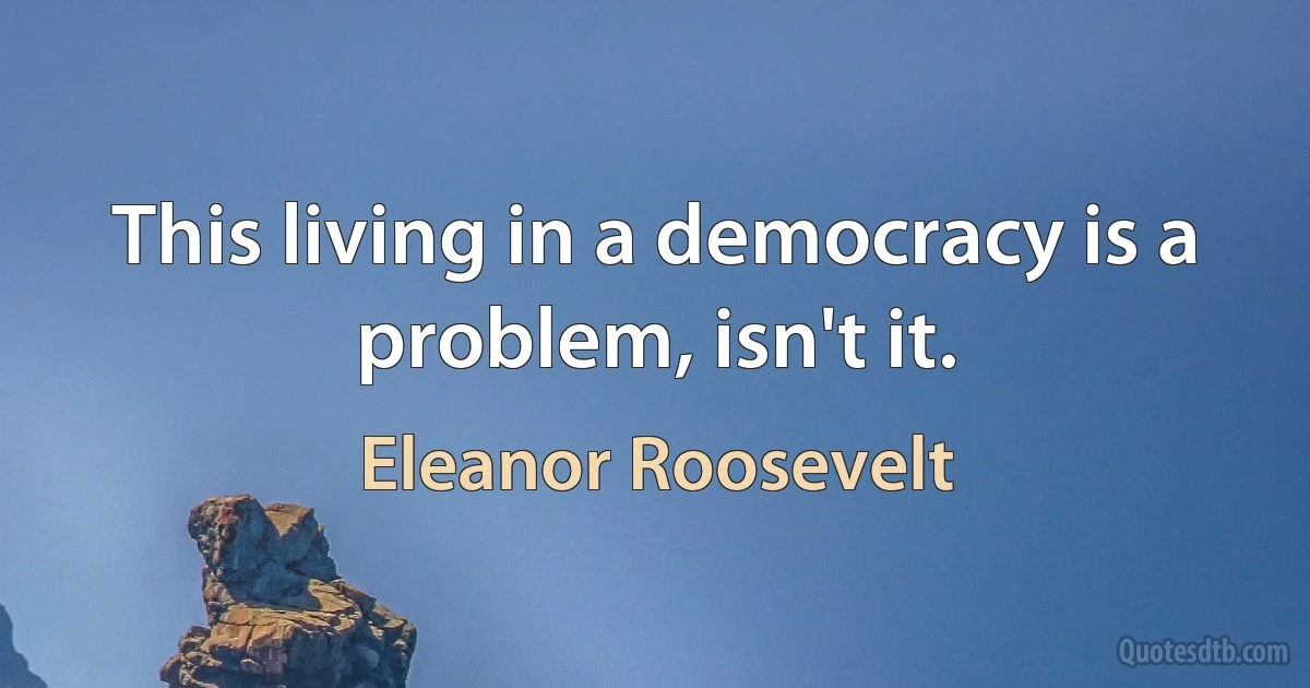 This living in a democracy is a problem, isn't it. (Eleanor Roosevelt)