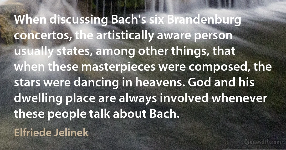 When discussing Bach's six Brandenburg concertos, the artistically aware person usually states, among other things, that when these masterpieces were composed, the stars were dancing in heavens. God and his dwelling place are always involved whenever these people talk about Bach. (Elfriede Jelinek)