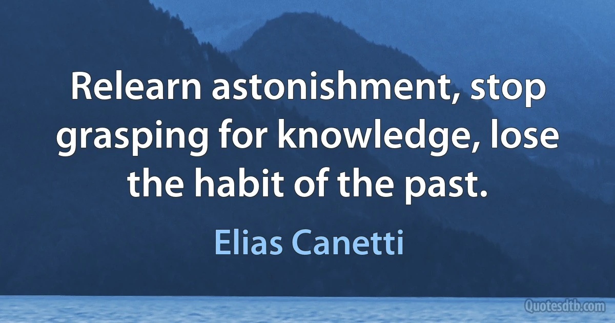 Relearn astonishment, stop grasping for knowledge, lose the habit of the past. (Elias Canetti)