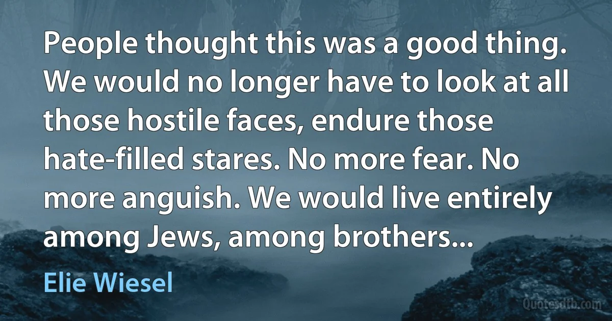 People thought this was a good thing. We would no longer have to look at all those hostile faces, endure those hate-filled stares. No more fear. No more anguish. We would live entirely among Jews, among brothers... (Elie Wiesel)