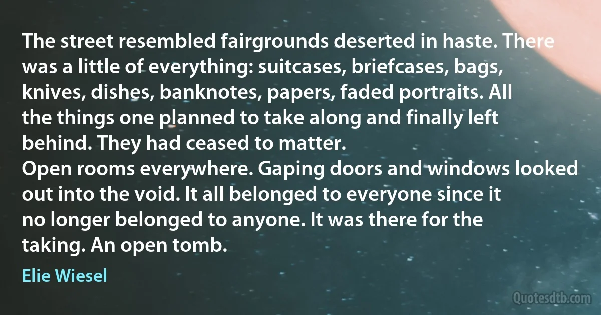 The street resembled fairgrounds deserted in haste. There was a little of everything: suitcases, briefcases, bags, knives, dishes, banknotes, papers, faded portraits. All the things one planned to take along and finally left behind. They had ceased to matter.
Open rooms everywhere. Gaping doors and windows looked out into the void. It all belonged to everyone since it no longer belonged to anyone. It was there for the taking. An open tomb. (Elie Wiesel)