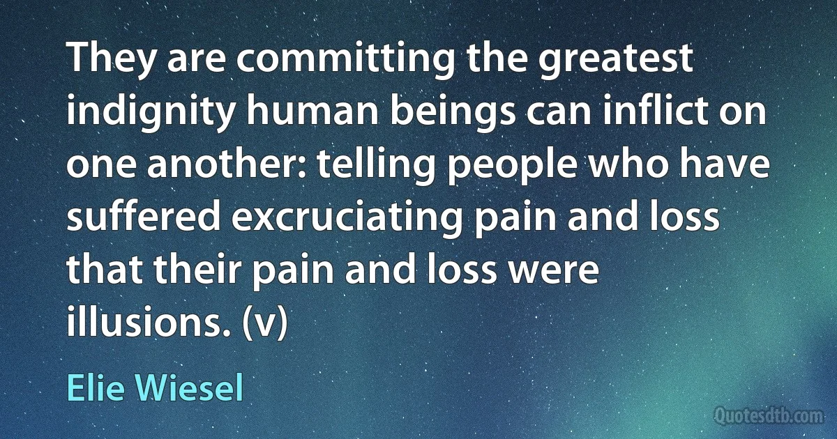 They are committing the greatest indignity human beings can inflict on one another: telling people who have suffered excruciating pain and loss that their pain and loss were illusions. (v) (Elie Wiesel)