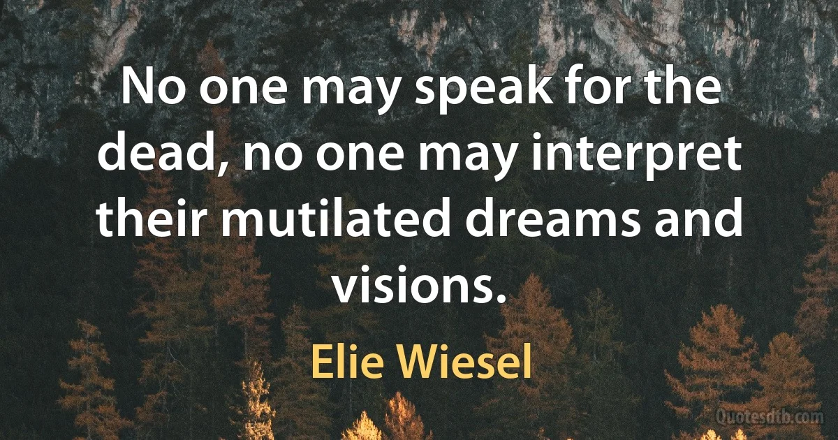 No one may speak for the dead, no one may interpret their mutilated dreams and visions. (Elie Wiesel)