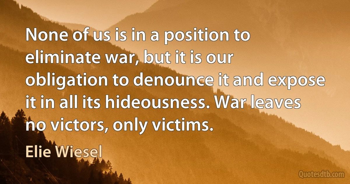 None of us is in a position to eliminate war, but it is our obligation to denounce it and expose it in all its hideousness. War leaves no victors, only victims. (Elie Wiesel)