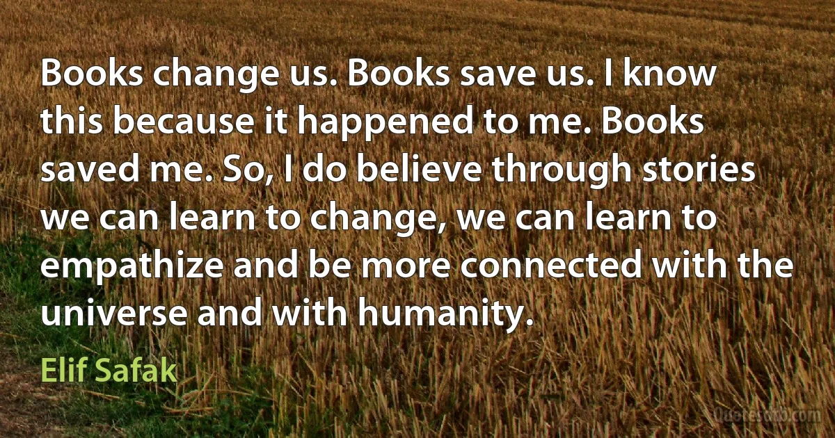 Books change us. Books save us. I know this because it happened to me. Books saved me. So, I do believe through stories we can learn to change, we can learn to empathize and be more connected with the universe and with humanity. (Elif Safak)