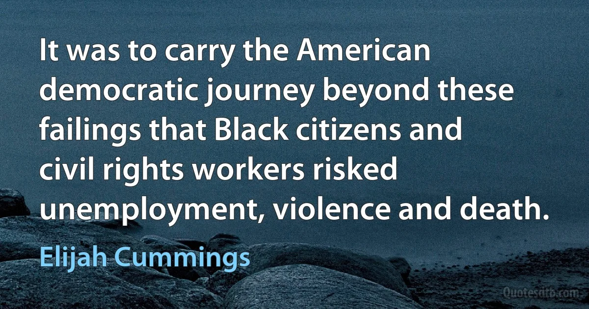 It was to carry the American democratic journey beyond these failings that Black citizens and civil rights workers risked unemployment, violence and death. (Elijah Cummings)