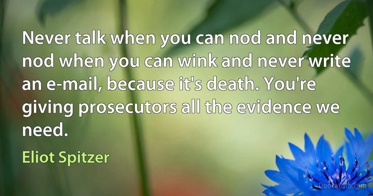 Never talk when you can nod and never nod when you can wink and never write an e-mail, because it's death. You're giving prosecutors all the evidence we need. (Eliot Spitzer)