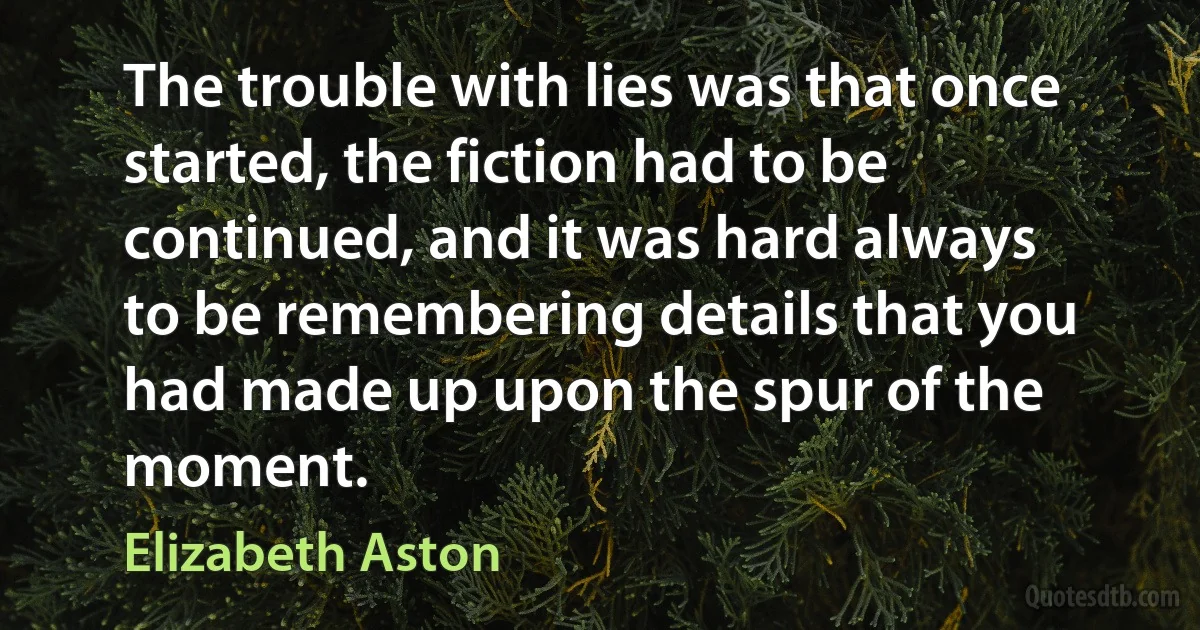 The trouble with lies was that once started, the fiction had to be continued, and it was hard always to be remembering details that you had made up upon the spur of the moment. (Elizabeth Aston)