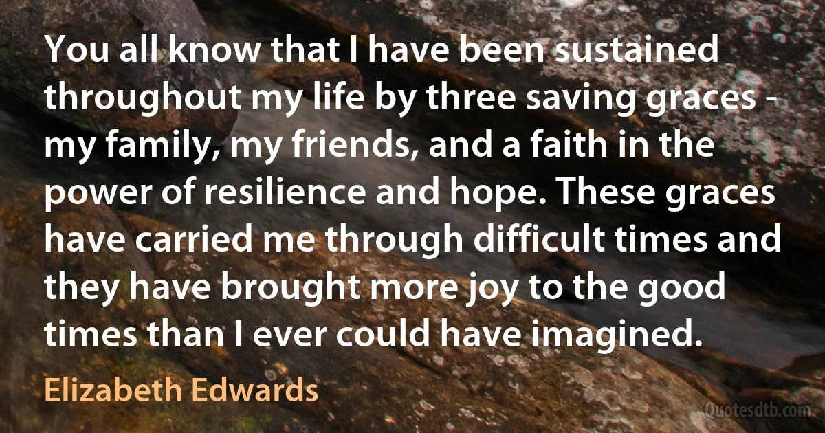 You all know that I have been sustained throughout my life by three saving graces - my family, my friends, and a faith in the power of resilience and hope. These graces have carried me through difficult times and they have brought more joy to the good times than I ever could have imagined. (Elizabeth Edwards)