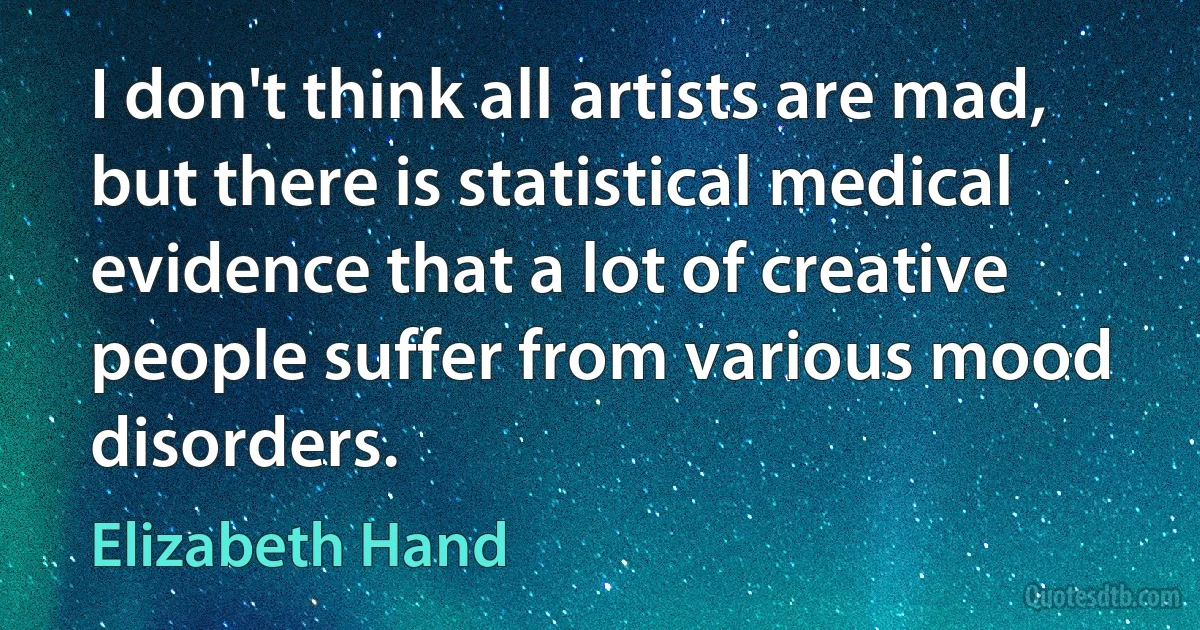 I don't think all artists are mad, but there is statistical medical evidence that a lot of creative people suffer from various mood disorders. (Elizabeth Hand)