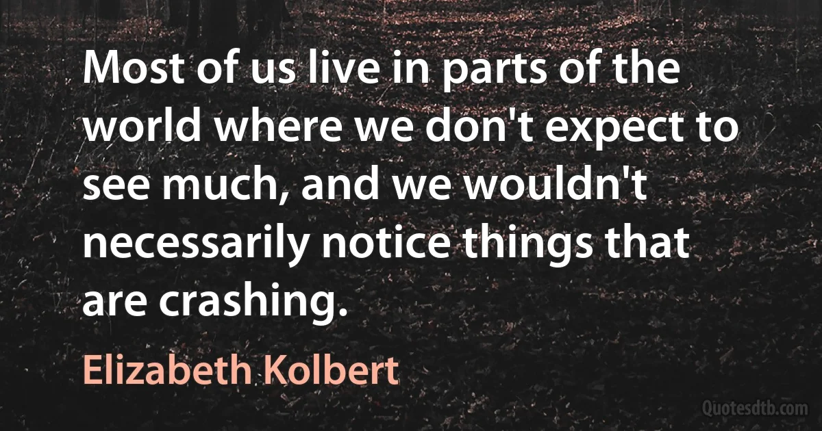 Most of us live in parts of the world where we don't expect to see much, and we wouldn't necessarily notice things that are crashing. (Elizabeth Kolbert)