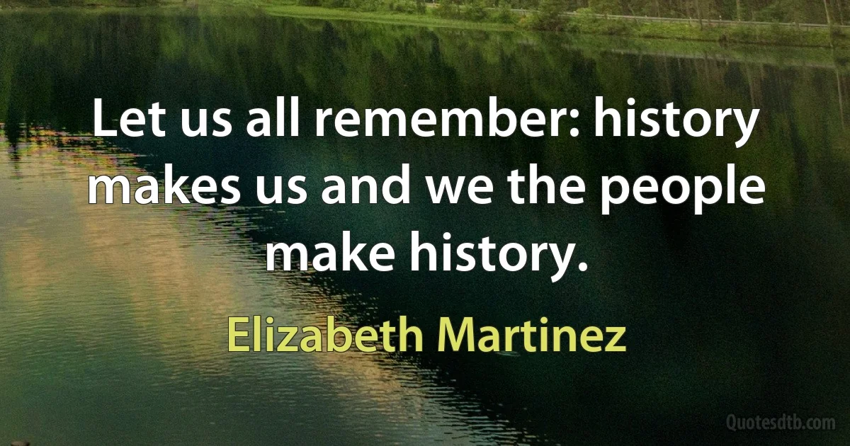 Let us all remember: history makes us and we the people make history. (Elizabeth Martinez)