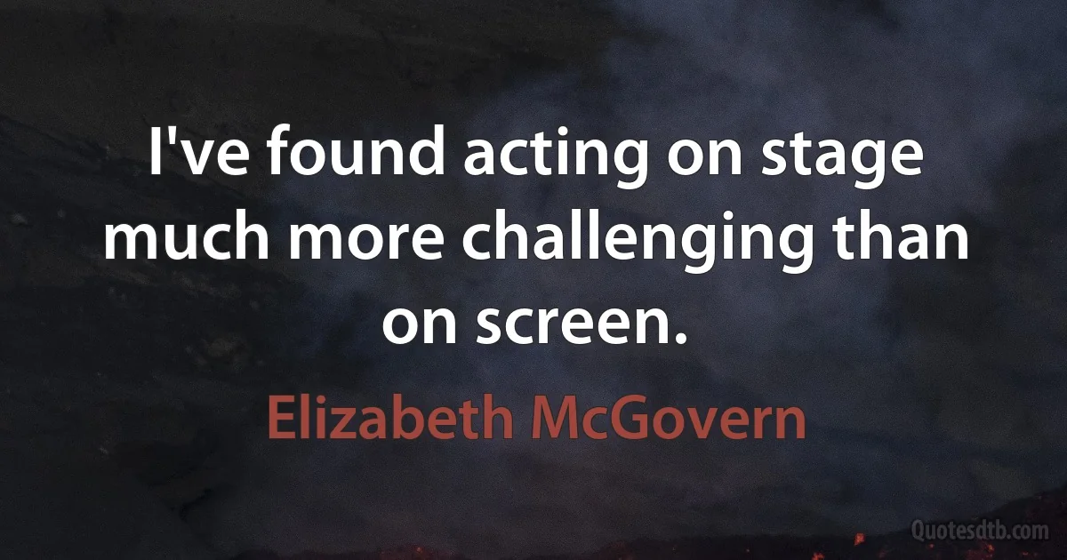 I've found acting on stage much more challenging than on screen. (Elizabeth McGovern)