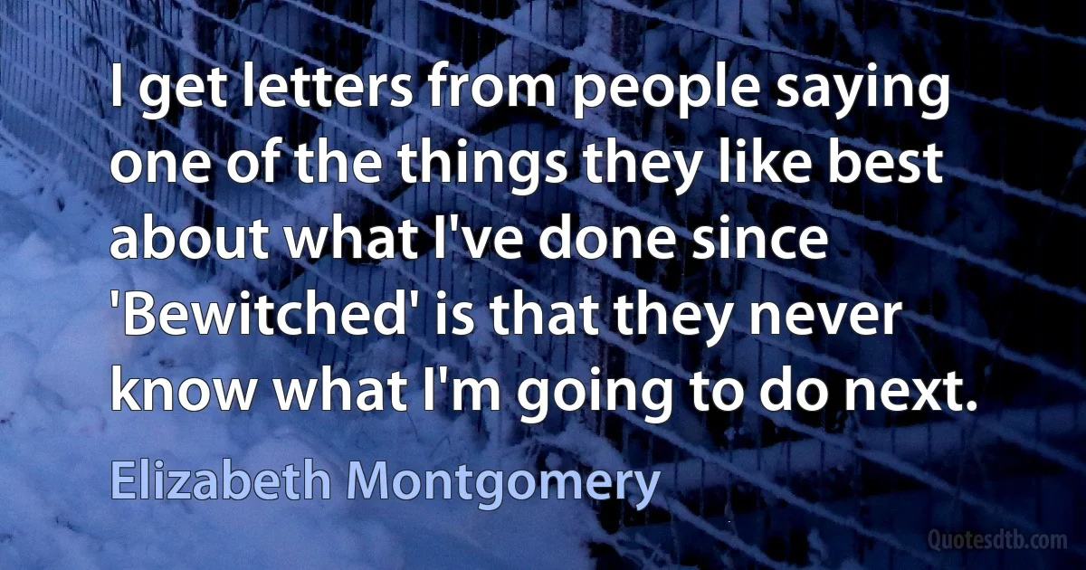 I get letters from people saying one of the things they like best about what I've done since 'Bewitched' is that they never know what I'm going to do next. (Elizabeth Montgomery)