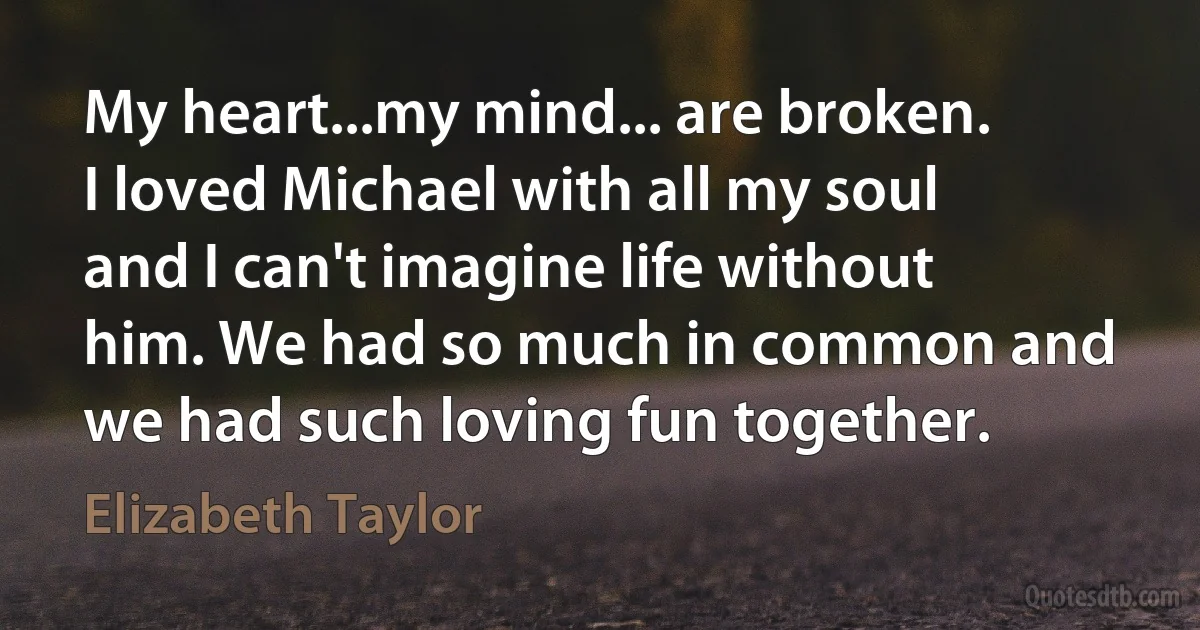 My heart...my mind... are broken. I loved Michael with all my soul and I can't imagine life without him. We had so much in common and we had such loving fun together. (Elizabeth Taylor)