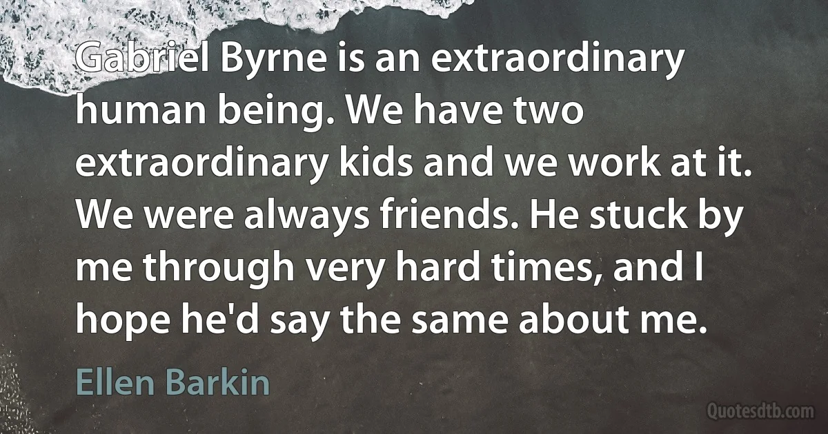 Gabriel Byrne is an extraordinary human being. We have two extraordinary kids and we work at it. We were always friends. He stuck by me through very hard times, and I hope he'd say the same about me. (Ellen Barkin)