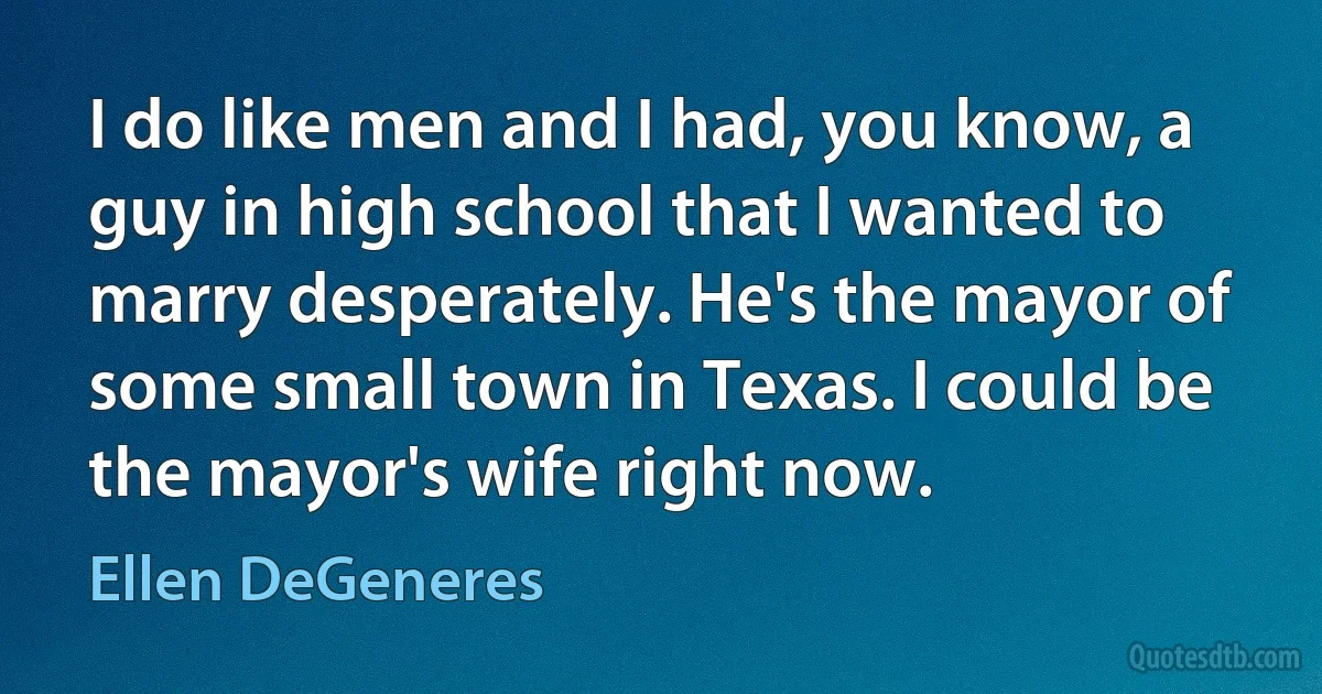 I do like men and I had, you know, a guy in high school that I wanted to marry desperately. He's the mayor of some small town in Texas. I could be the mayor's wife right now. (Ellen DeGeneres)