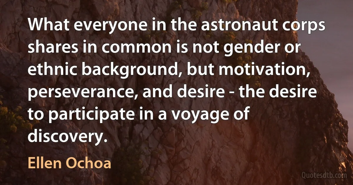 What everyone in the astronaut corps shares in common is not gender or ethnic background, but motivation, perseverance, and desire - the desire to participate in a voyage of discovery. (Ellen Ochoa)