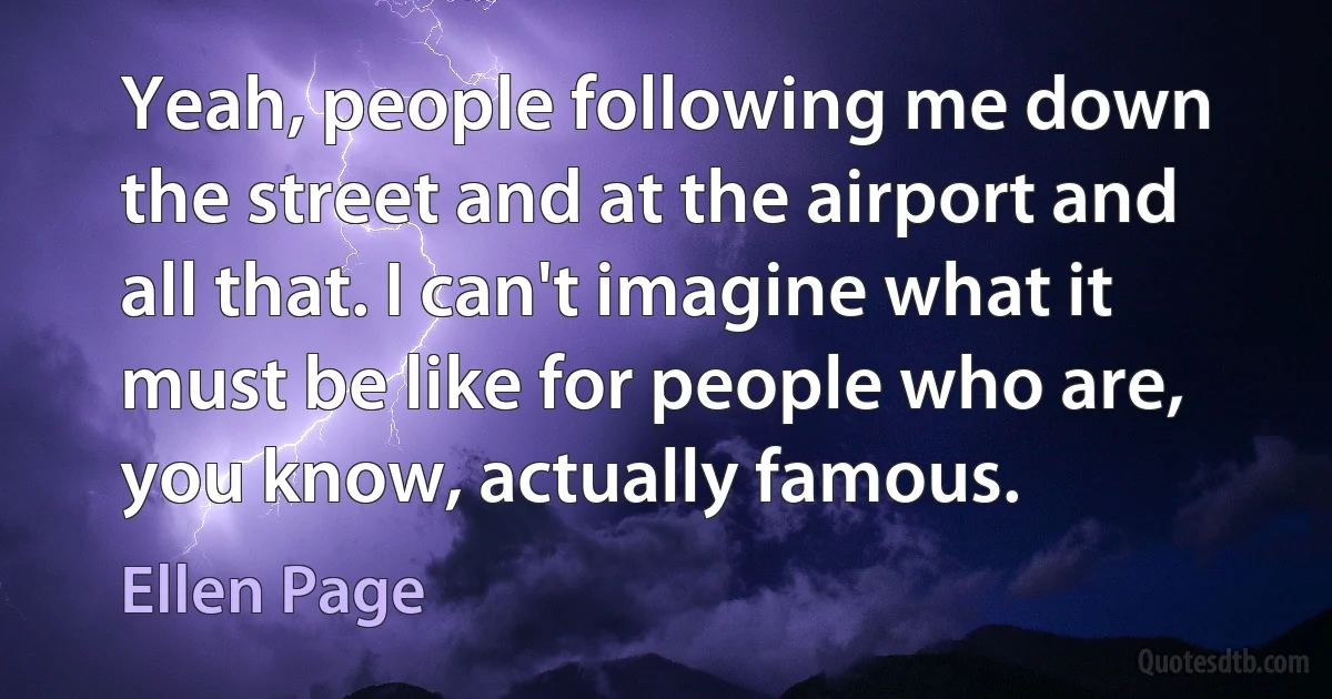 Yeah, people following me down the street and at the airport and all that. I can't imagine what it must be like for people who are, you know, actually famous. (Ellen Page)