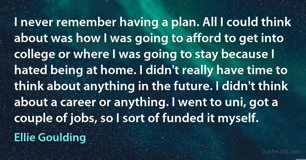 I never remember having a plan. All I could think about was how I was going to afford to get into college or where I was going to stay because I hated being at home. I didn't really have time to think about anything in the future. I didn't think about a career or anything. I went to uni, got a couple of jobs, so I sort of funded it myself. (Ellie Goulding)