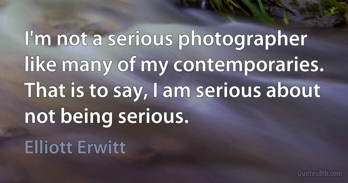 I'm not a serious photographer like many of my contemporaries. That is to say, I am serious about not being serious. (Elliott Erwitt)