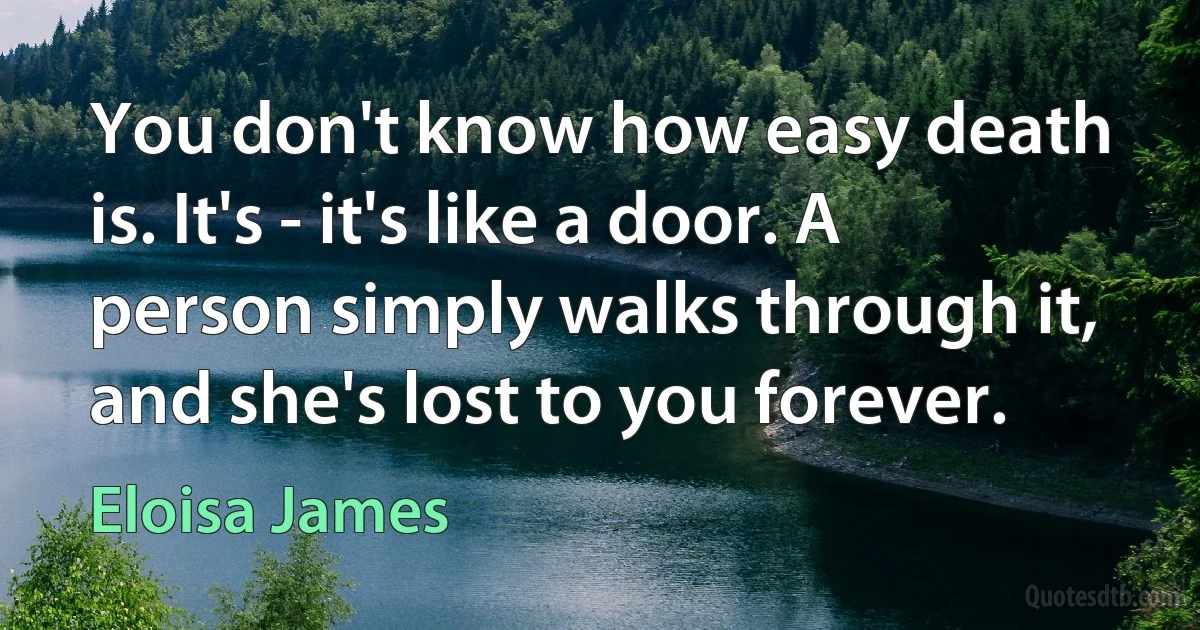 You don't know how easy death is. It's - it's like a door. A person simply walks through it, and she's lost to you forever. (Eloisa James)