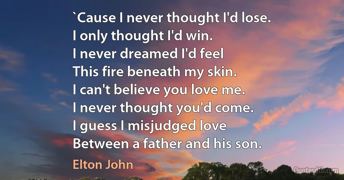 `Cause I never thought I'd lose.
I only thought I'd win.
I never dreamed I'd feel
This fire beneath my skin.
I can't believe you love me.
I never thought you'd come.
I guess I misjudged love
Between a father and his son. (Elton John)