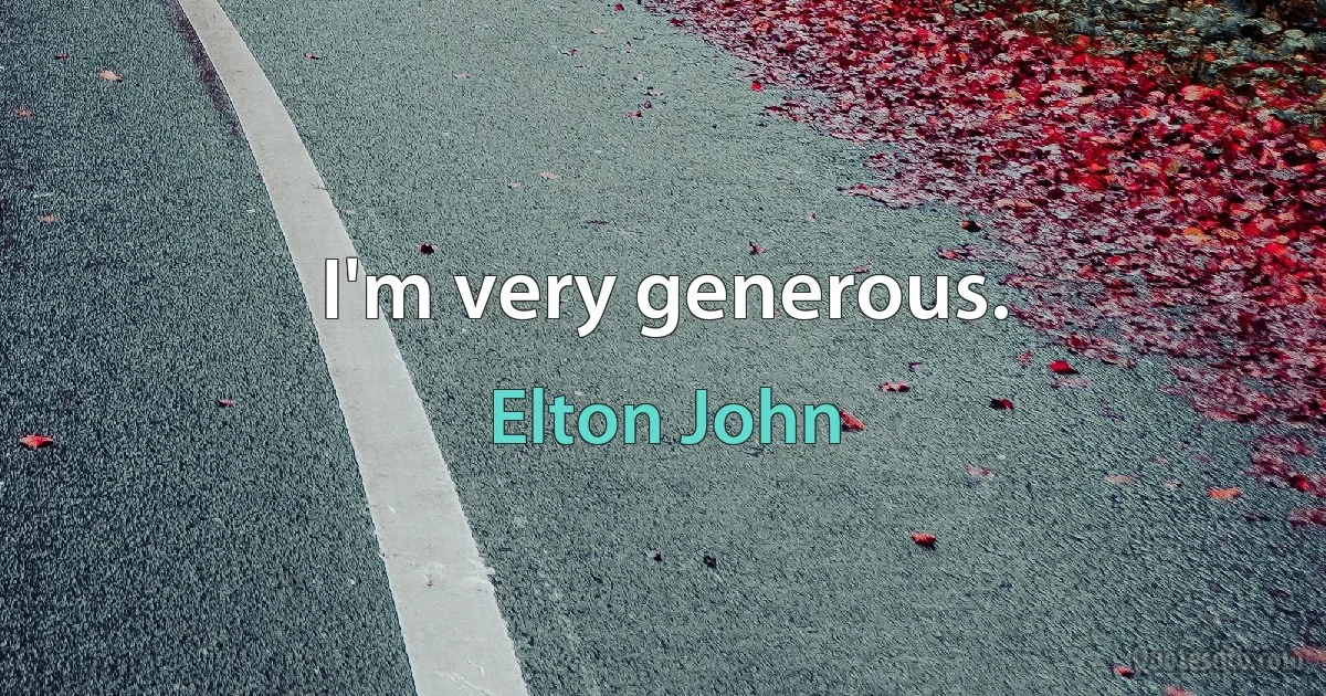 I'm very generous. (Elton John)