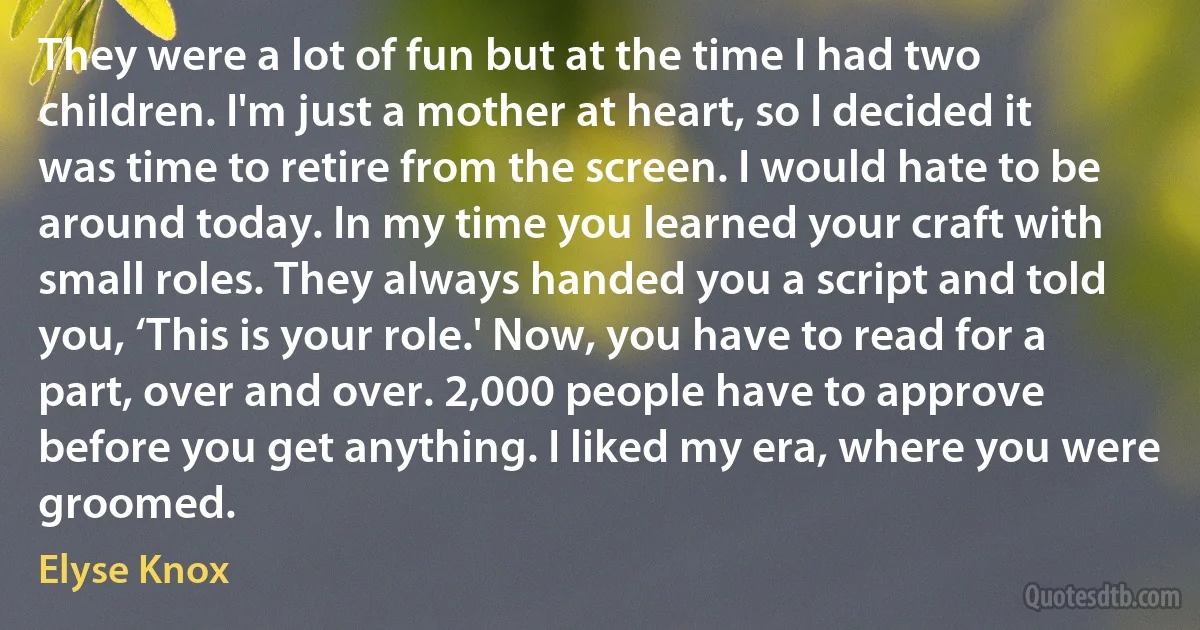 They were a lot of fun but at the time I had two children. I'm just a mother at heart, so I decided it was time to retire from the screen. I would hate to be around today. In my time you learned your craft with small roles. They always handed you a script and told you, ‘This is your role.' Now, you have to read for a part, over and over. 2,000 people have to approve before you get anything. I liked my era, where you were groomed. (Elyse Knox)