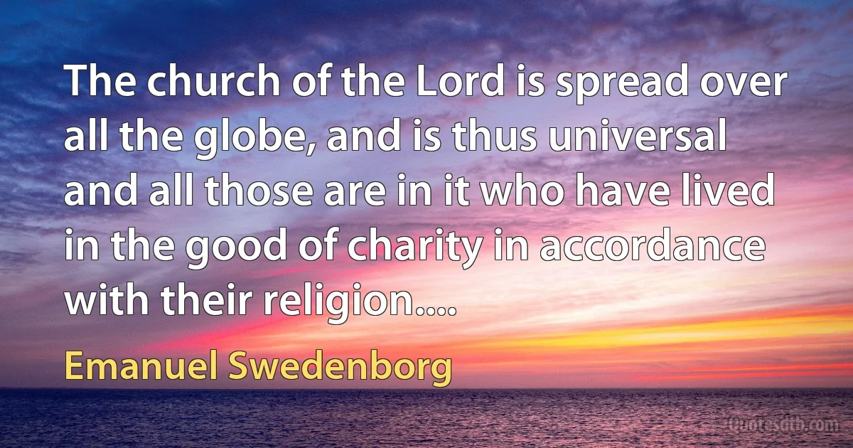 The church of the Lord is spread over all the globe, and is thus universal and all those are in it who have lived in the good of charity in accordance with their religion.... (Emanuel Swedenborg)