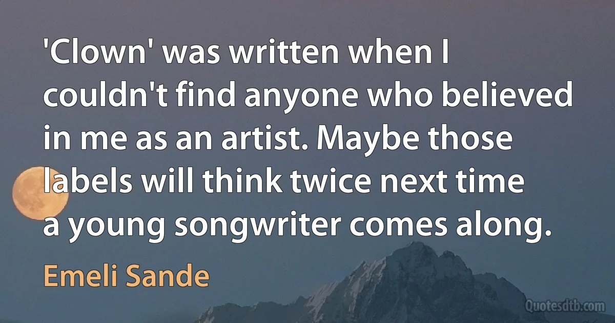 'Clown' was written when I couldn't find anyone who believed in me as an artist. Maybe those labels will think twice next time a young songwriter comes along. (Emeli Sande)