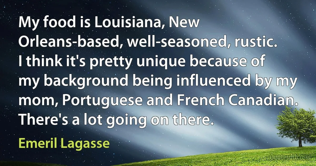 My food is Louisiana, New Orleans-based, well-seasoned, rustic. I think it's pretty unique because of my background being influenced by my mom, Portuguese and French Canadian. There's a lot going on there. (Emeril Lagasse)