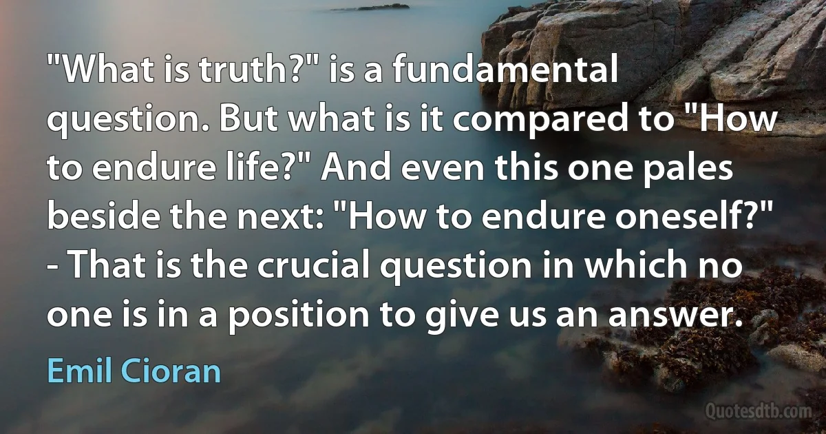 "What is truth?" is a fundamental question. But what is it compared to "How to endure life?" And even this one pales beside the next: "How to endure oneself?" - That is the crucial question in which no one is in a position to give us an answer. (Emil Cioran)