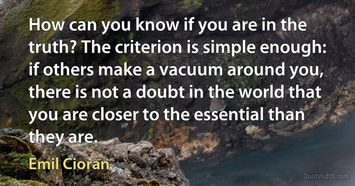 How can you know if you are in the truth? The criterion is simple enough: if others make a vacuum around you, there is not a doubt in the world that you are closer to the essential than they are. (Emil Cioran)