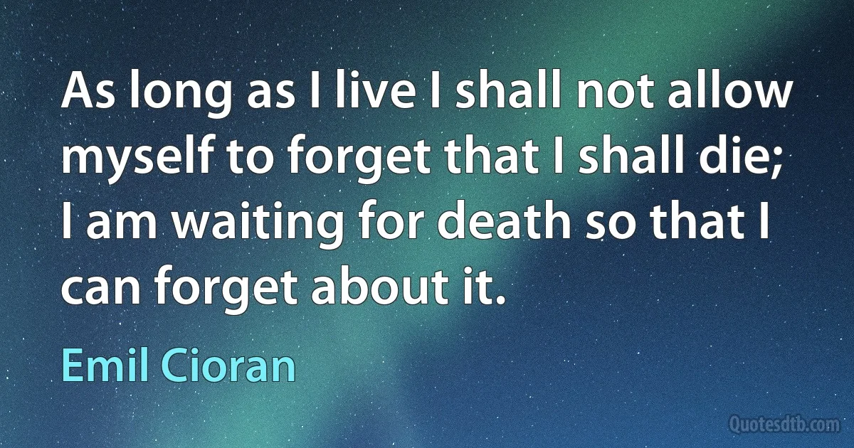 As long as I live I shall not allow myself to forget that I shall die; I am waiting for death so that I can forget about it. (Emil Cioran)