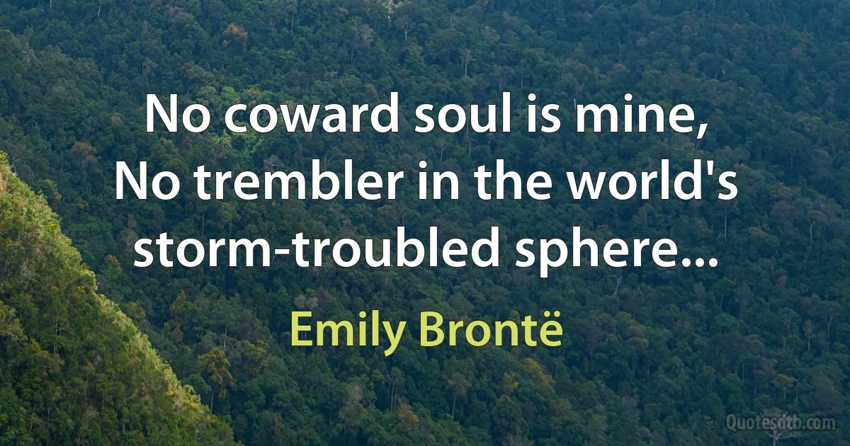 No coward soul is mine,
No trembler in the world's storm-troubled sphere... (Emily Brontë)