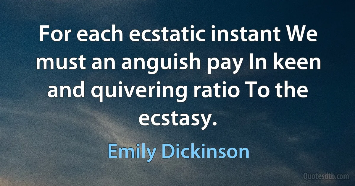 For each ecstatic instant We must an anguish pay In keen and quivering ratio To the ecstasy. (Emily Dickinson)