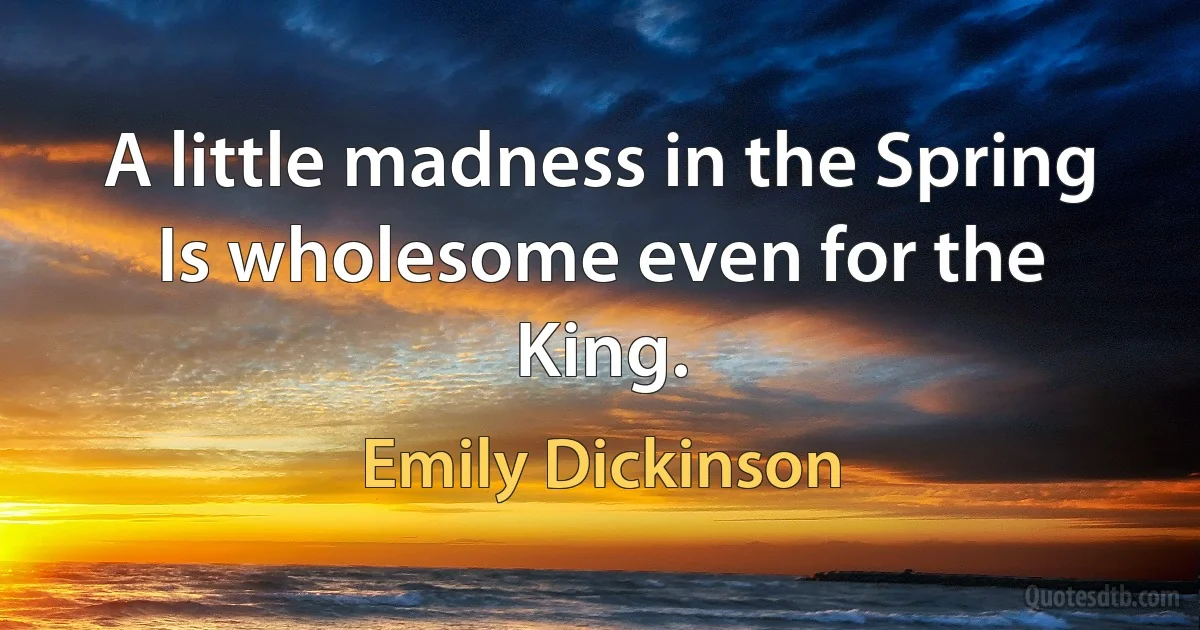 A little madness in the Spring Is wholesome even for the King. (Emily Dickinson)