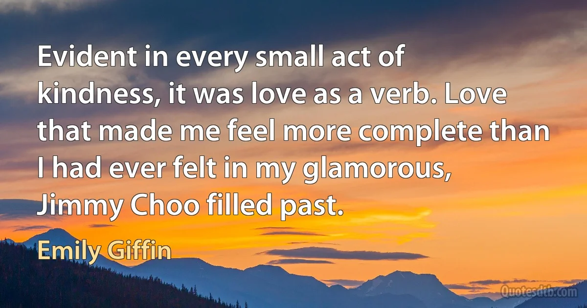 Evident in every small act of kindness, it was love as a verb. Love that made me feel more complete than I had ever felt in my glamorous, Jimmy Choo filled past. (Emily Giffin)