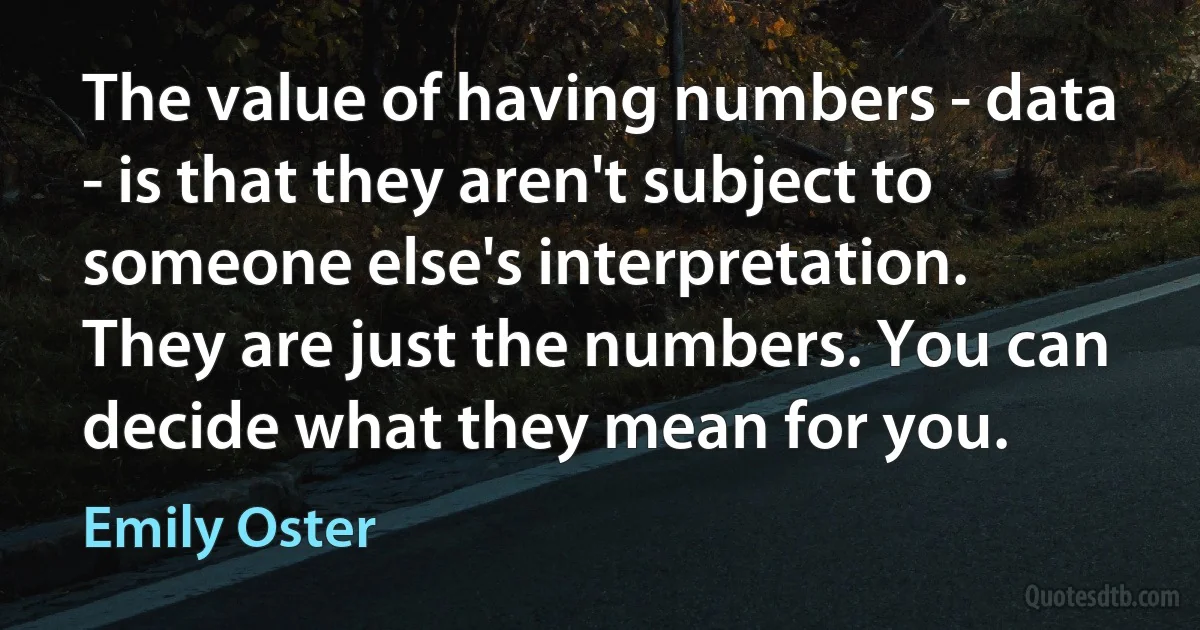 The value of having numbers - data - is that they aren't subject to someone else's interpretation. They are just the numbers. You can decide what they mean for you. (Emily Oster)