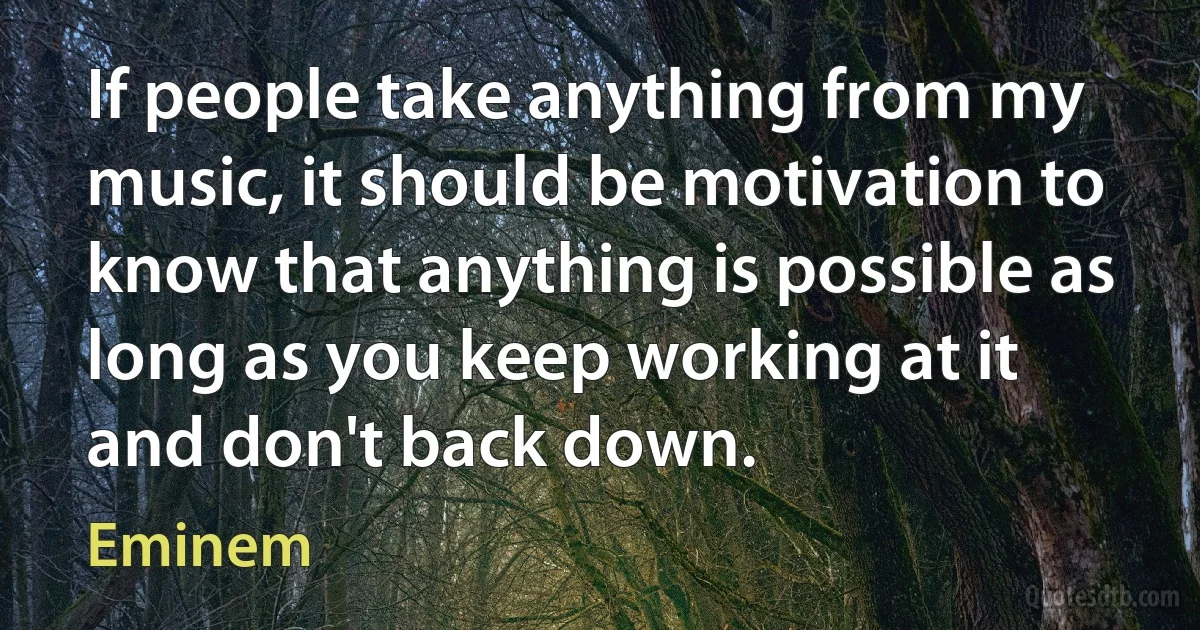 If people take anything from my music, it should be motivation to know that anything is possible as long as you keep working at it and don't back down. (Eminem)