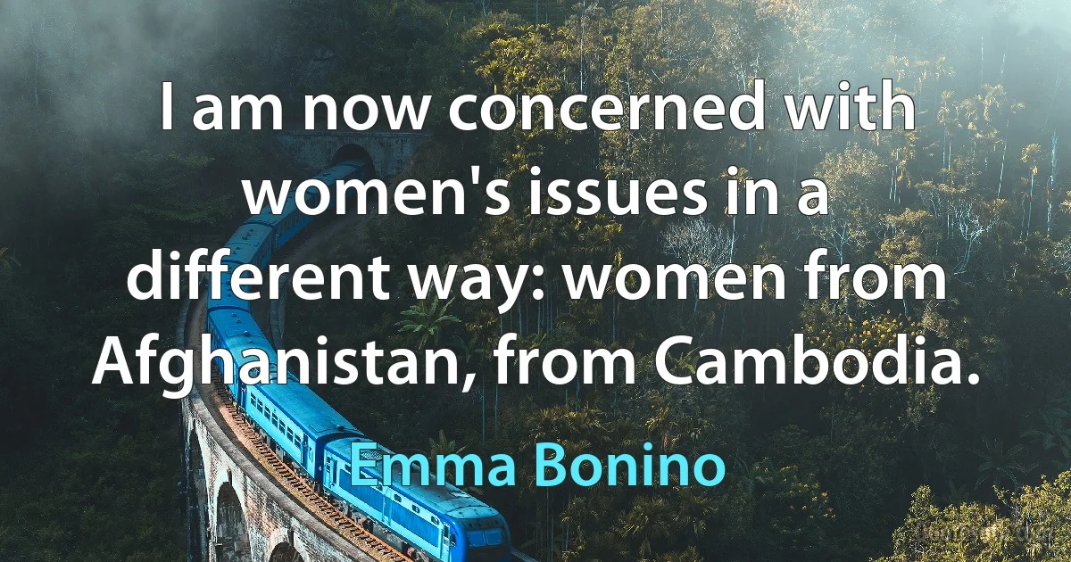 I am now concerned with women's issues in a different way: women from Afghanistan, from Cambodia. (Emma Bonino)