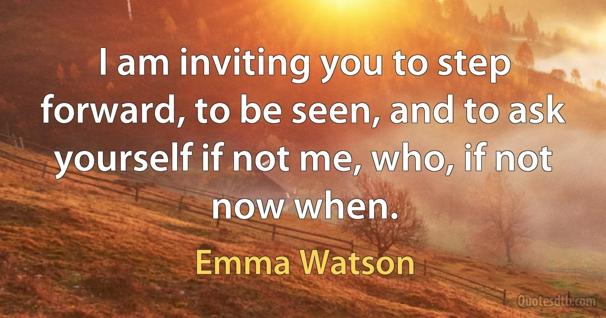 I am inviting you to step forward, to be seen, and to ask yourself if not me, who, if not now when. (Emma Watson)