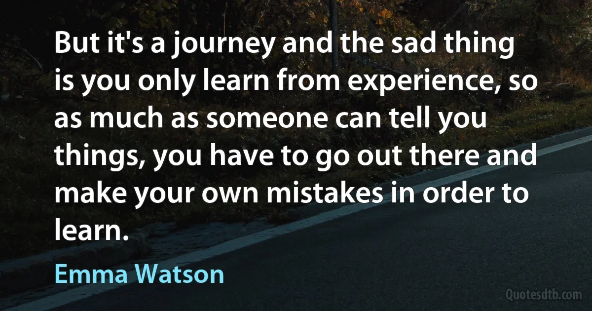 But it's a journey and the sad thing is you only learn from experience, so as much as someone can tell you things, you have to go out there and make your own mistakes in order to learn. (Emma Watson)