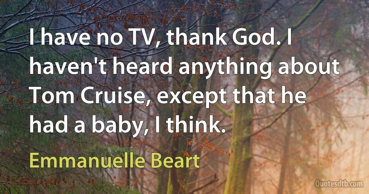 I have no TV, thank God. I haven't heard anything about Tom Cruise, except that he had a baby, I think. (Emmanuelle Beart)