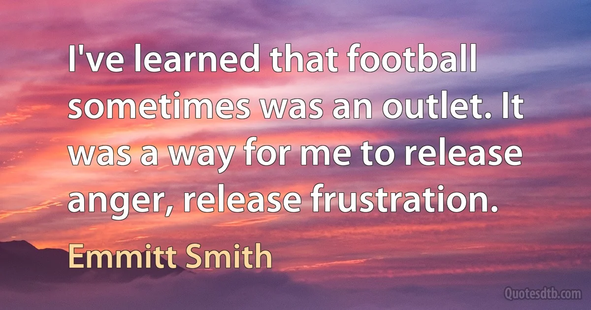 I've learned that football sometimes was an outlet. It was a way for me to release anger, release frustration. (Emmitt Smith)