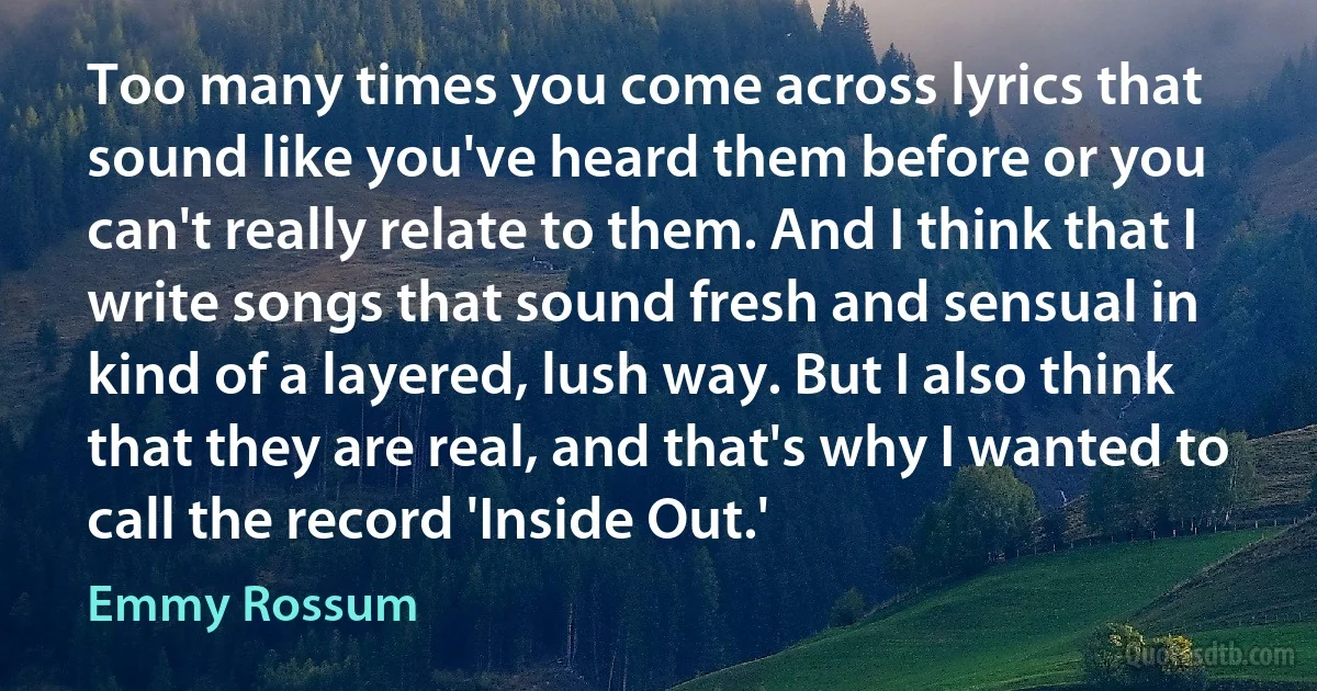 Too many times you come across lyrics that sound like you've heard them before or you can't really relate to them. And I think that I write songs that sound fresh and sensual in kind of a layered, lush way. But I also think that they are real, and that's why I wanted to call the record 'Inside Out.' (Emmy Rossum)